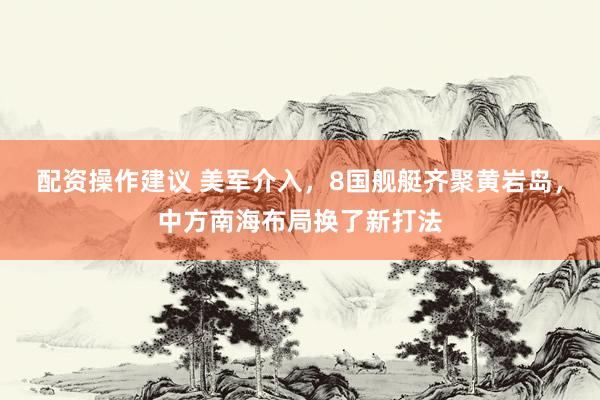 配资操作建议 美军介入,8国舰艇齐聚黄岩岛,中方南海布局换了新打法