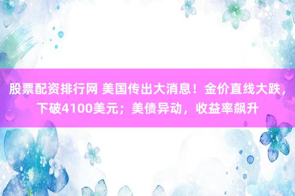 股票配资排行网 美国传出大消息！金价直线大跌，下破4100美元；美债异动，收益率飙升