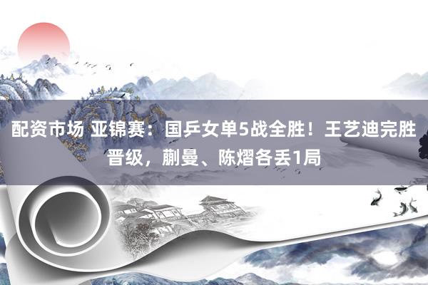 配资市场 亚锦赛：国乒女单5战全胜！王艺迪完胜晋级，蒯曼、陈熠各丢1局