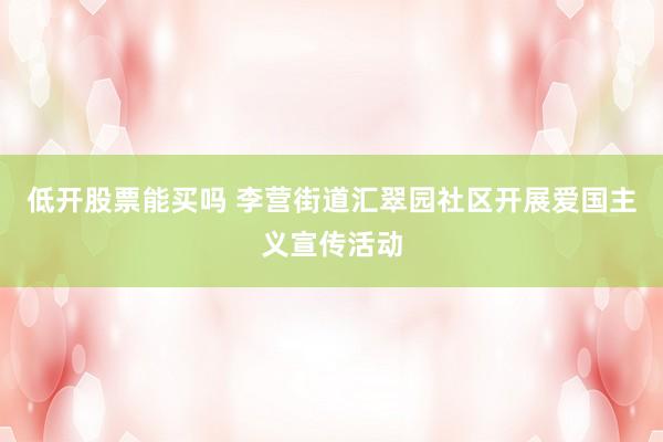 低开股票能买吗 李营街道汇翠园社区开展爱国主义宣传活动