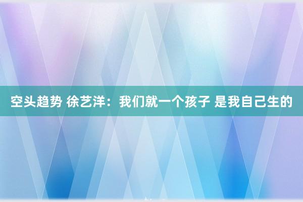 空头趋势 徐艺洋：我们就一个孩子 是我自己生的