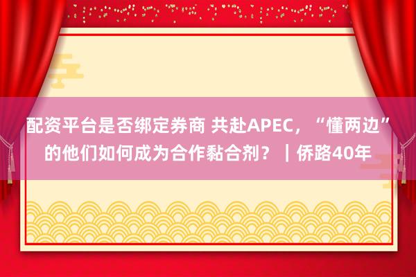 配资平台是否绑定券商 共赴APEC，“懂两边”的他们如何成为合作黏合剂？｜侨路40年