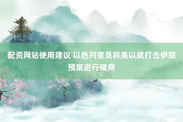 配资网站使用建议 以色列官员称美以就打击伊朗预案进行磋商