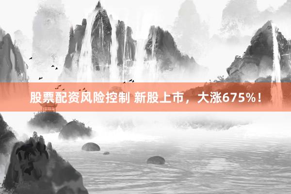 股票配资风险控制 新股上市，大涨675%！
