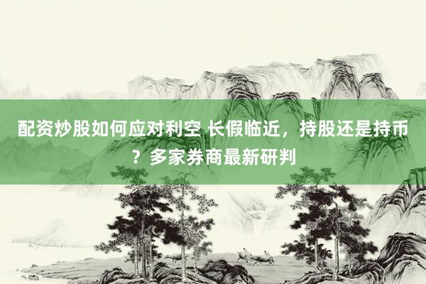 配资炒股如何应对利空 长假临近，持股还是持币？多家券商最新研判